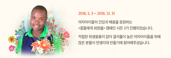 2016년 5월 3일부터 2016년 12월 31일까지
여자아이들의 건강과 배움을 응원하는 <꽃들에게 희망을> 캠페인 시즌 2가 진행되었습니다.
적절한 위생용품이 없어 결석률이 높은 여자아이들을 위해 많은 분들이 면생리대 만들기에 참여해주셨습니다.