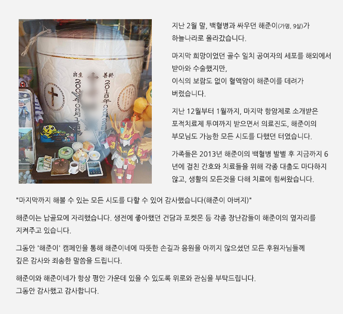 지난 2월 말, 백혈병과 싸우던 해준이(가명, 9살)가 하늘나라로 올라갔습니다. 마지막 희망이었던 골수 일치 공여자의 세포를 해외에서 받아와 수술했지만, 이식의 보람도 없이 혈액암이 해준이를 데려가 버렸습니다. 지난 12월부터 1월까지, 마지막 항암제로 소개받은 포적치료제 투여까지 받으면서 의료진도, 해준이의 부모님도 가능한 모든 시도를 다했던 터였습니다. 가족들은 2013년 해준이의 백혈병 발별 후 지금까지 6년에 걸친 간호와 치료들을 위해 각종 대출도 마다하지 않고, 생활의 모든것을 다해 치료에 힘써왔습니다.마지막까지 해볼 수 있는 모든 시도를 다할 수 있어 감사했습니다(해준이 아버지) 해준이는 납골묘에 자리했습니다. 생전에 좋아했던 건담과 포켓몬 등 각종 장난감들이 해준이의 옆자리를 지켜주고 있습니다. 그동안 ''해준이'' 캠페인을 통해 해준이네에 따뜻한 손길과 응원을 아끼지 않으셨던 모든 후원자님들께 깊은 감사와 죄송한 말씀을 드립니다. 해준이와 해준이네가 항상 평안 가운데 있을 수 있도록 위로와 관심을 부탁드립니다.그동안 감사했고 감사합니다.