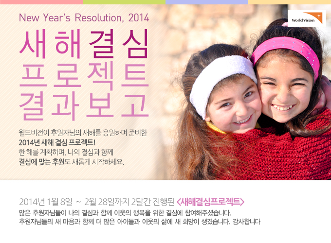 New Year''s Resolution, 2014 새해 결심 캠페인 결과보고2014년 1월 8일 ~ 2월 28일까지 2달간 진행된 새해결심프로젝트. 많은 후원자님들이 나의 결심과 함께 이웃의 행복을 위한 결심에 참여해주셨습니다. 후원자님들의 새 마음과 함께 더 많은 아이들과 이웃의 삶에 새 희망이 생겼습니다. 감사합니다.