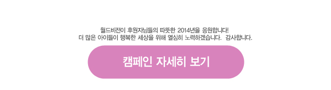 월드비전이 후원자님들의 따뜻한 2014년을 응원합니다! 더 많은 아이들이 행복한 세상을 위해 열심히 노력하겠습니다. 감사합니다. [캠페인 자세히보기]