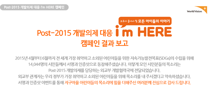 Post-2015 개발의제 대응 I’m HERE 캠페인 결과보고2015년 4월부터 6월까지 전 세계 가장 취약하고 소외된 어린이들을 위한 지속가능발전목표(SDGs)의 수립을 위해 14,044명의 시민들께서 서명과 인증샷으로 동참해주셨습니다. 이렇게 모인 시민분들의 목소리는 Post-2015 개발의제를 담당하는 외교부 개발협력국에 전달되었습니다. 외교부 관계자는 우리 정부가 가장 취약하고 소외된 어린이들을 위해 목소리를 내 주시겠다고 약속하셨습니다. 서명과 인증샷 이벤트를 통해 지구마을 어린이들의 목소리에 힘을 더해주신 여러분께 진심으로 감사 드립니다.