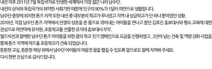 내전 이후 2011년 7월 독립국가로 탄생한 세계에서 가장 젊은 나라 남수단.
내전의 상처와 독립국가의 취약한 사회기반 때문에 인구의 90%가 1달러 미만으로 생활합니다. 남수단 중앙에 위치한 톤즈 지역 또한 내전 중 대부분의 학교가 무너졌고 지역 내 상급학교가 단 하나 뿐이었던 상황. 2010년, 직접 남수단 톤즈 지역에서 전쟁의 상흔을 온 몸으로 겪어내는 아이들을 만나고 왔던 김효진 홍보대사와 평소 교육에 대한 관심으로 미얀마에 유치원, 초등학교를 선물한 유지태 홍보대사 부부. 월드비전과 함께한 남수단 톤즈 아이들을 위한 꿈의 학교 짓기 캠페인으로 모금을 진행하였고, 2년이 넘는 건축 및 역량 강화 사업을 통해 톤즈 지역에 마드홀 초등학교가 건축 되었습니다. 튼튼한 교실, 튼튼한 책상 위에서 남수단 아이들이 마음껏 꿈을 펼칠 수 있도록 앞으로도 함께 지켜봐 주세요. 다시 한번 진심으로 감사드립니다.