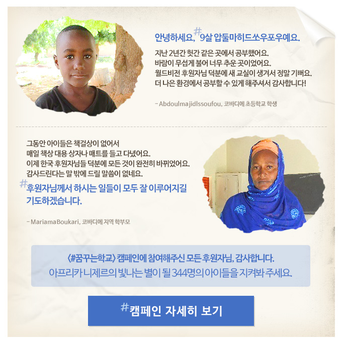 안녕하세요, 9살 압둘마히드쏘우포우예요. 지난 2년간 헛간 같은 곳에서 공부했어요. 바람이 무섭게 불어 너무 추운 곳이었어요. 월드비전 후원자님 덕분에 새 교실이 생겨서 정말 기뻐요. 더 나은 환경에서 공부할 수 있게 해주셔서 감사합니다! Abdoulmajidlssoufou, 코바디에 초등학교 학생그동안 아이들은 책걸상이 없어서 매일 책상 대용 상자나 매트를 들고 다녔어요. 이제 한국 후원자님들 덕분에 모든 것이 완전히 바뀌었어요. 감사드린다는 말 밖에 드릴 말씀이 없네요. 후원자님께서 하시는 일들이 모두 잘 이루어지길 기도하겠습니다. MariamaBoukari, 코바디에 지역 학부모#꿈꾸는학교 캠페인에 참여해주신 모든 후원자님, 감사합니다. 아프리카 니제르의 빛나는 별이 될 344명의 아이들을 지켜봐 주세요.