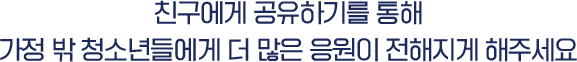 친구에게 공유하기를 통해 가정 밖 청소년들에게 더 많은 응원이 전해지게 해주세요