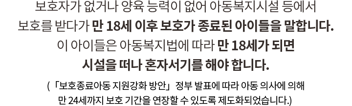 보육원 같은 양육시설 또는 위탁 가정, 그룹홈에서 생활하는 아이들을 ‘보호대상아동’이라고 합니다. 대부분의 아이들은 만 18세가 되면 ‘보호종료아동’으로 분류되어 혼자서기를 해야 합니다.