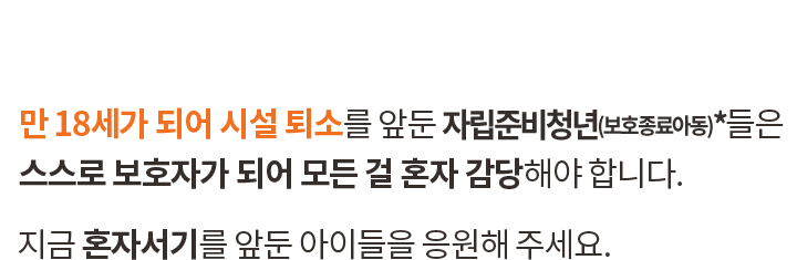 만 18세가 되어 시설 퇴소를 앞둔 자립준비청년(보호종료아동)*들은 스스로 보호자가 되어 모든 걸 혼자 감당해야 합니다. 지금 혼자서기를 앞둔 아이들을 응원해 주세요.