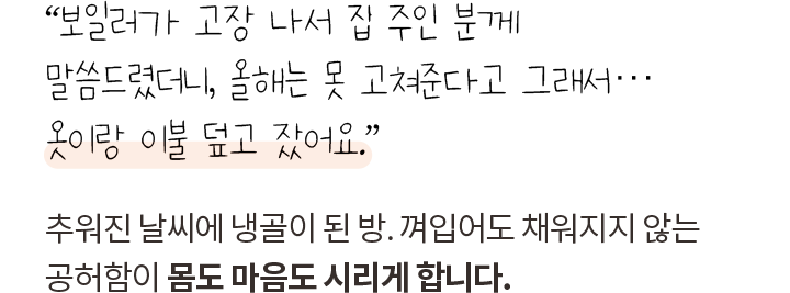 “보일러가 고장 나서 집 주인 분께 말씀드렸더니, 올해는 못 고쳐준다고 그래서… 옷이랑 이불 덮고 잤어요.” 추워진 날씨에 냉골이 된 방. 껴입어도 채워지지 않는 공허함이 몸도 마음도 시리게 합니다.