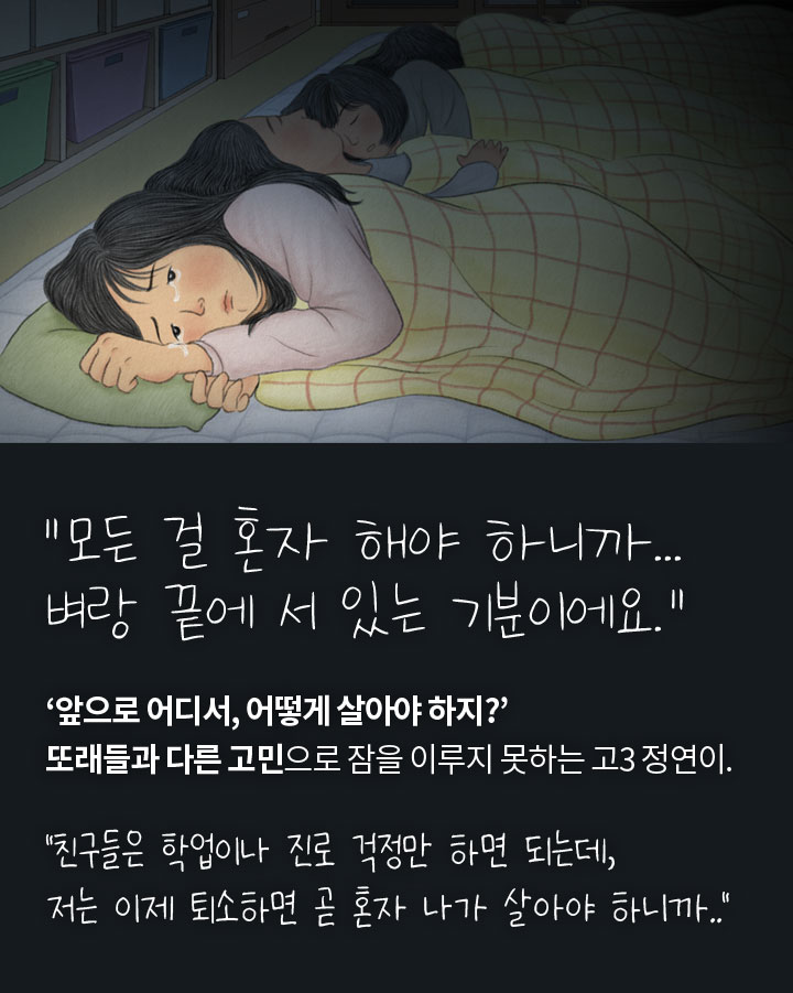 모든 걸 혼자 해야 하니까… 벼랑 끝에 서 있는 기분이에요.” ‘앞으로 어디서, 어떻게 살아야 하지?’ 퇴소를 앞둔 고3 정연이는 또래들과 조금 다른 고민들로 잠을 이루지 못합니다. “친구들은 학업이나 진로 걱정만 하면 되는데, 저는 이제 퇴소하면 곧 혼자 나가 살아야 하니까..