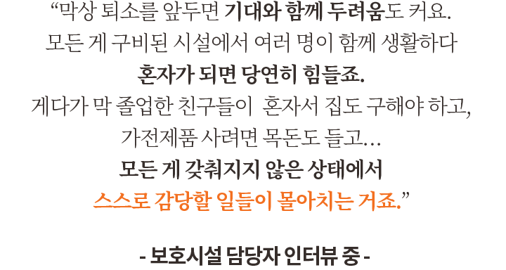 “막상 퇴소를 앞두면 기대와 함께 두려움도 커요. 모든 게 구비된 시설에서 여러 명이 함께 생활하다 혼자가 되면 당연히 힘들죠. 게다가 막 졸업한 친구들이  혼자서 집도 구해야 하고, 가전제품 사려면 목돈도 들고… 모든 게 갖춰지지 않은 상태에서 스스로 감당할 일들이 몰아치는 거죠.” -보호시설 담당자 인터뷰 중-