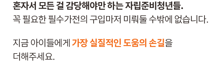 혼자서 모든 걸 감당해야만 하는 자립준비청년들. 꼭 필요한 필수가전의 구입마저 미뤄둘 수밖에 없습니다. 지금 아이들에게 가장 실질적인 도움의 손길을 더해주세요.