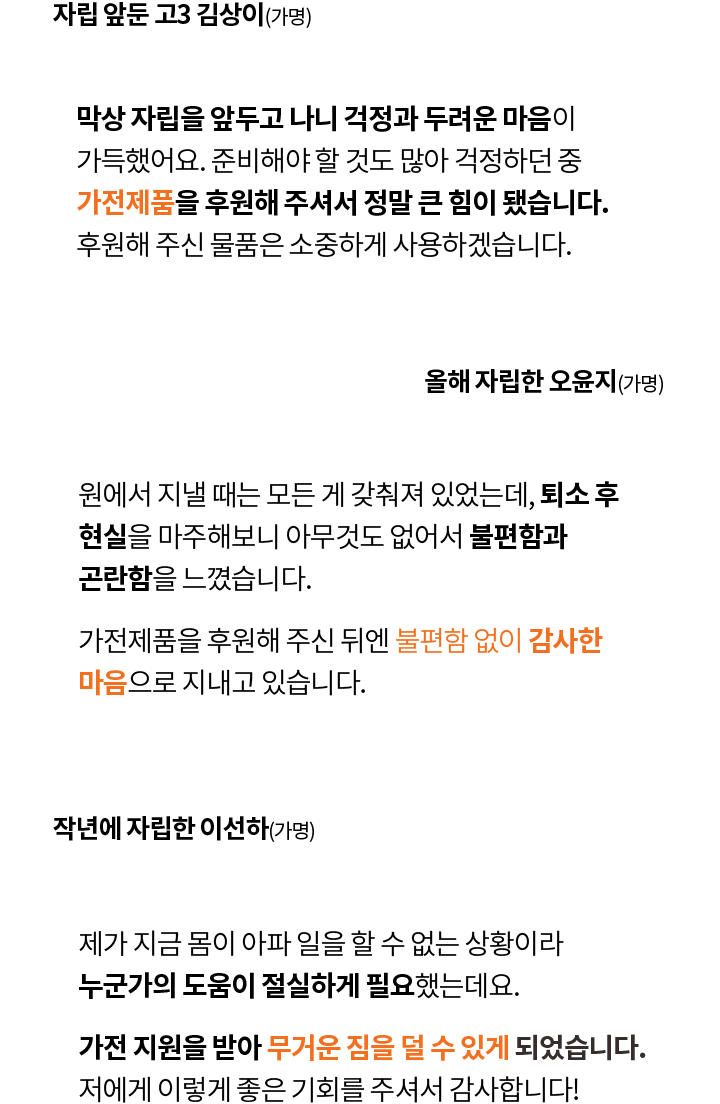 자립 앞둔 고3 김상이(가명) 막상 자립을 앞두고 나니 걱정과 두려운 마음이 가득했어요. 준비해야 할 것도 많아 걱정하던 중 가전제품을 후원해 주셔서 정말 큰 힘이 됐습니다. 후원해 주신 물품은 소중하게 사용하겠습니다.
