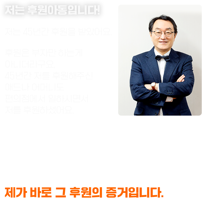 저는 후원아동입니다! 저는 45년간 후원을 받았어요. 후원은 부자만 하는게 아니더라구요, 45년간 저를 후원해주신 애드나 어머니도 편의점에서 일하시면서 저를 후원하셨어요. “후원은 단순히 배를 불리고 몸을 성장시켜 주는 것이 아니에요. 사람을 키우고 꿈을 이루어 주고 그것을 또 받은 사람이 다른 사람에게 전달하죠.” 제가 바로 그 후원의 증거입니다.