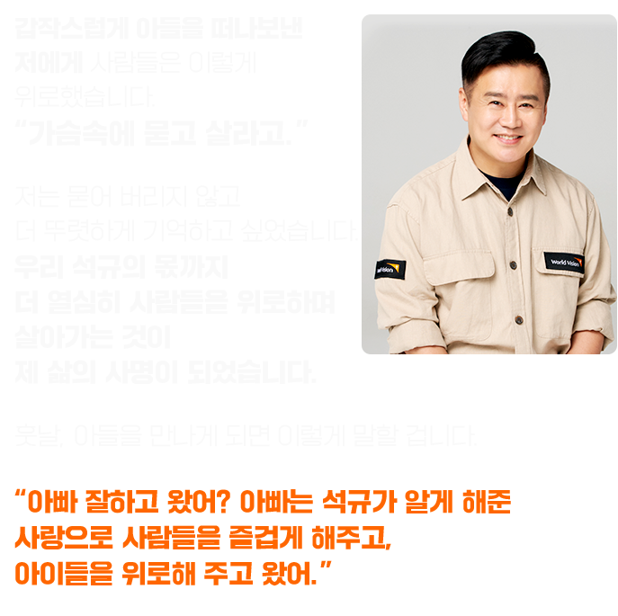 갑작스럽게 아들을 떠나보낸 저에게 사람들은 이렇게 위로했습니다. “가슴속에 묻고 살라고.” 저는 묻어 버리지 않고 더 뚜렷하게 기억하고 싶었습니다. 우리 석규의 몫까지 더 열심히 사람들을 위로하며 살아가는 것이 제 삶의 사명이 되었습니다. 훗날, 아들을 만나게 되면 이렇게 말할 겁니다. “아빠 잘하고 왔어? 아빠는 석규가 알게 해준 사랑으로  사람들을 즐겁게 해주고, 아이들을 위로해 주고 왔어.” 