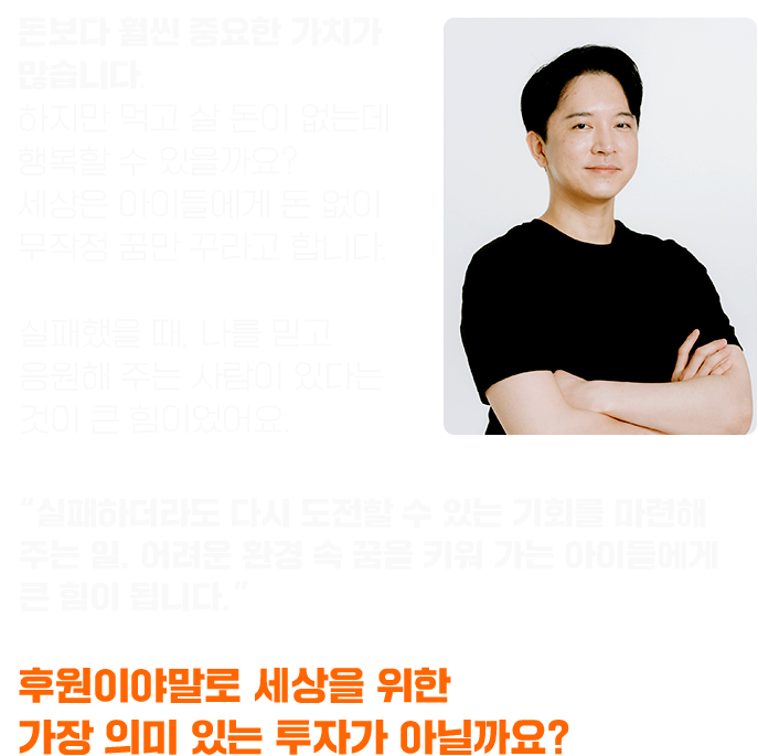 돈보다 훨씬 중요한 가치가 많습니다. 하지만 먹고 살 돈이 없는데 행복할 수 있을까요? 세상은 아이들에게 돈 없이 무작정 꿈만 꾸라고 합니다. 실패했을 때, 나를 믿고 응원해 주는 사람이 있다는 것이 큰 힘이었어요. “실패하더라도 다시 도전할 수 있는 기회를 마련해 주는 일. 어려운 환경 속 꿈을 키워 가는 아이들에게 큰 힘이 됩니다.” 후원이야말로 세상을 위한 가장 의미 있는 투자가 아닐까요?