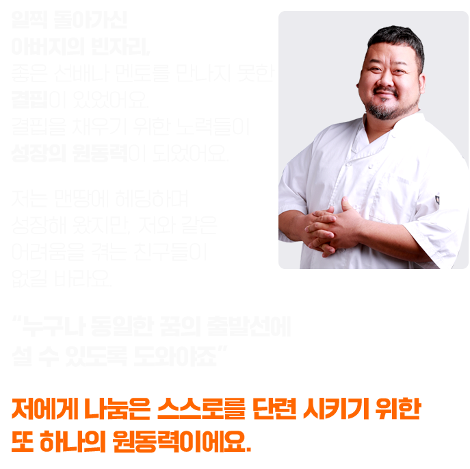 일찍 돌아가신 아버지의 빈자리, 좋은 선배나 멘토를 만나지 못한 결핍이 있었어요. 결핍을 채우기 위한 노력들이 성장의 원동력이 되었어요. 저는 맨땅에 헤딩하며 성장해 왔지만, 저와 같은 어려움을 겪는 친구들이 없길 바라요. “누구나 동일한 꿈의 출발선에 설 수 있도록 도와야죠” 저에게 나눔은 스스로를 단련 시키기 위한 또 하나의 원동력이에요.