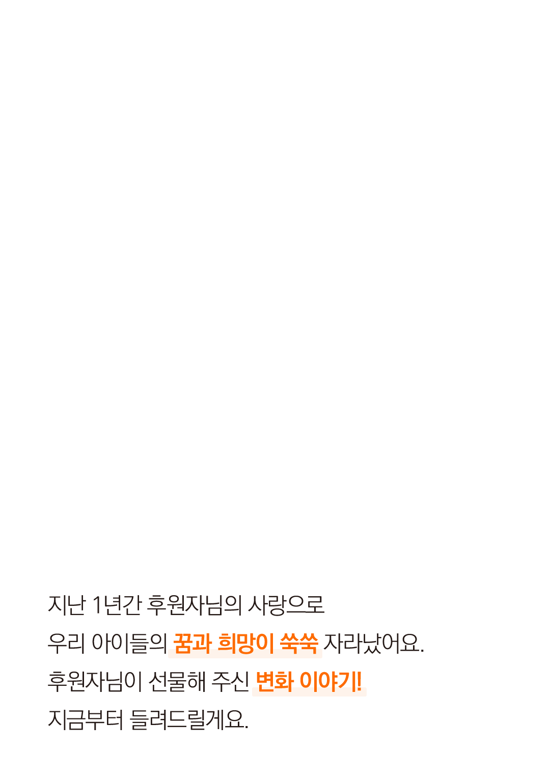 지난 1년간 후원자님의 사랑으로 우리 아이들의 꿈과 희망이 쑥쑥 자라났어요. 후원자님이 선물해 주신 변화 이야기!지금부터 들려드릴게요.