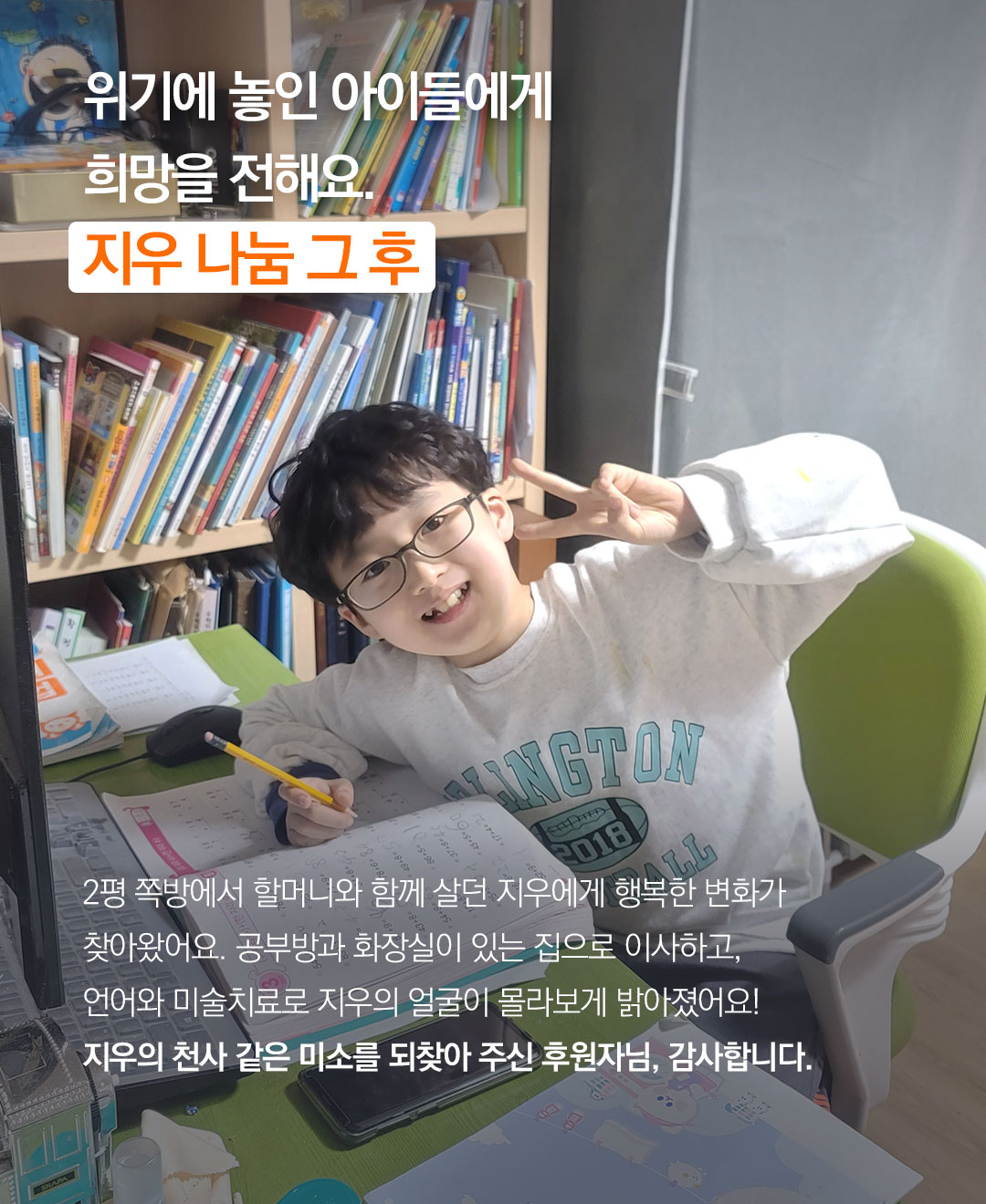 2평 쪽방에서 할머니와 함께 살던 지우에게 행복한 변화가 찾아왔어요. 공부방과 화장실이 있는 집으로 이사하고, 언어와 미술치료로 지우의 얼굴이 몰라보게 밝아졌어요! 지우의 천사 같은 미소를 되찾아 주신 후원자님, 감사합니다.