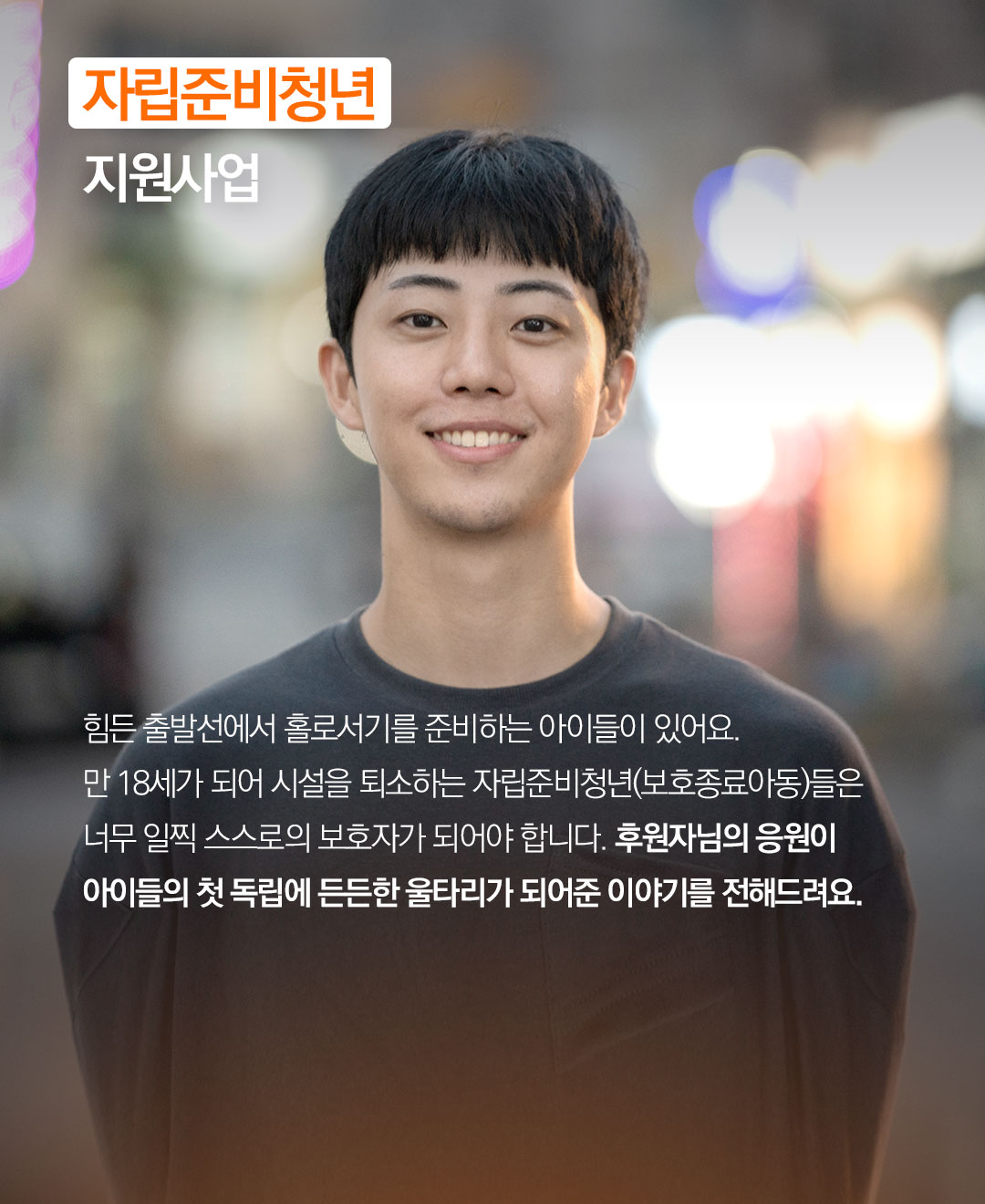 힘든 출발선에서 홀로서기를 준비하는 아이들이 있어요. 만 18세가 되어 시설을 퇴소하는 자립준비청년(보호종료아동)들은 너무 일찍 스스로의 보호자가 되어야 합니다. 후원자님의 응원이 아이들의 첫 독립에 든든한 울타리가 되어준 이야기를 전해드려요.