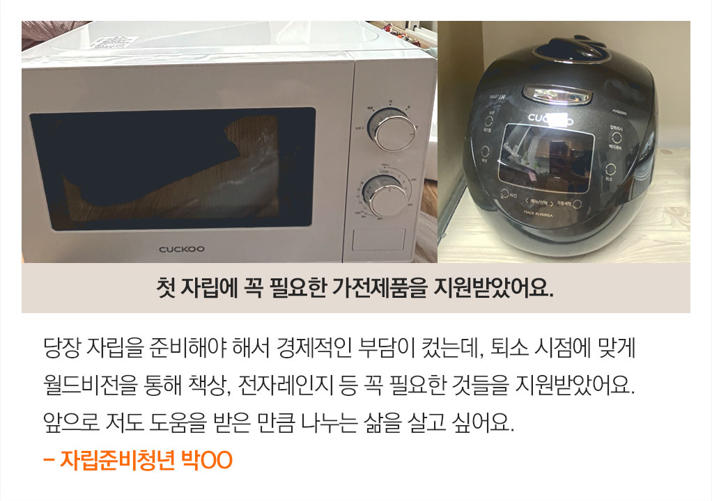 당장 자립을 준비해야 해서 경제적인 부담이 컸는데, 퇴소 시점에 맞게 월드비전을 통해 책상, 전자레인지 등 꼭 필요한 것들을 지원받았어요.앞으로 저도 도움을 받은 만큼 나누는 삶을 살고 싶어요.- 자립준비청년 박OO.