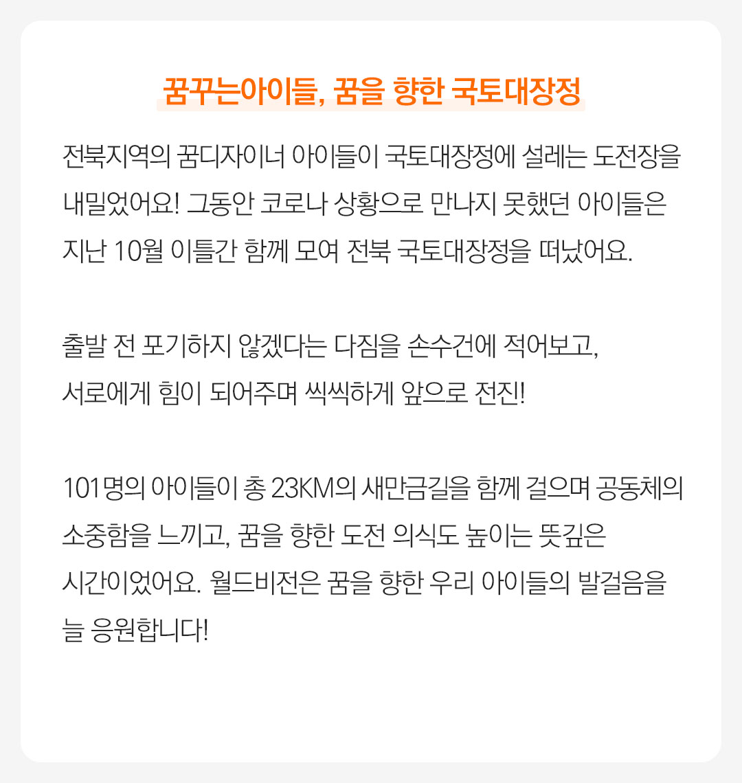 꿈꾸는아이들, 꿈을 향한 국토대장정 전북지역의 꿈디자이너 아이들이 국토대장정에 설레는 도전장을 내밀었어요! 그동안 코로나 상황으로 만나지 못했던 아이들은 지난 10월 이틀간 함께 모여 전북 국토대장정을떠났어요.  출발 전 포기하지 않겠다는 다짐을 손수건에 적어보고,서로에게 힘이 되어주며 씩씩하게 앞으로 전진! 101명의 아이들이 총 23km의 새만금길을 함께 걸으며 공동체의소중함을 느끼고, 꿈을 향한 도전 의식도 높이는 뜻깊은시간이었어요. 월드비전은 꿈을 향한 우리 아이들의 발걸음을늘 응원합니다!