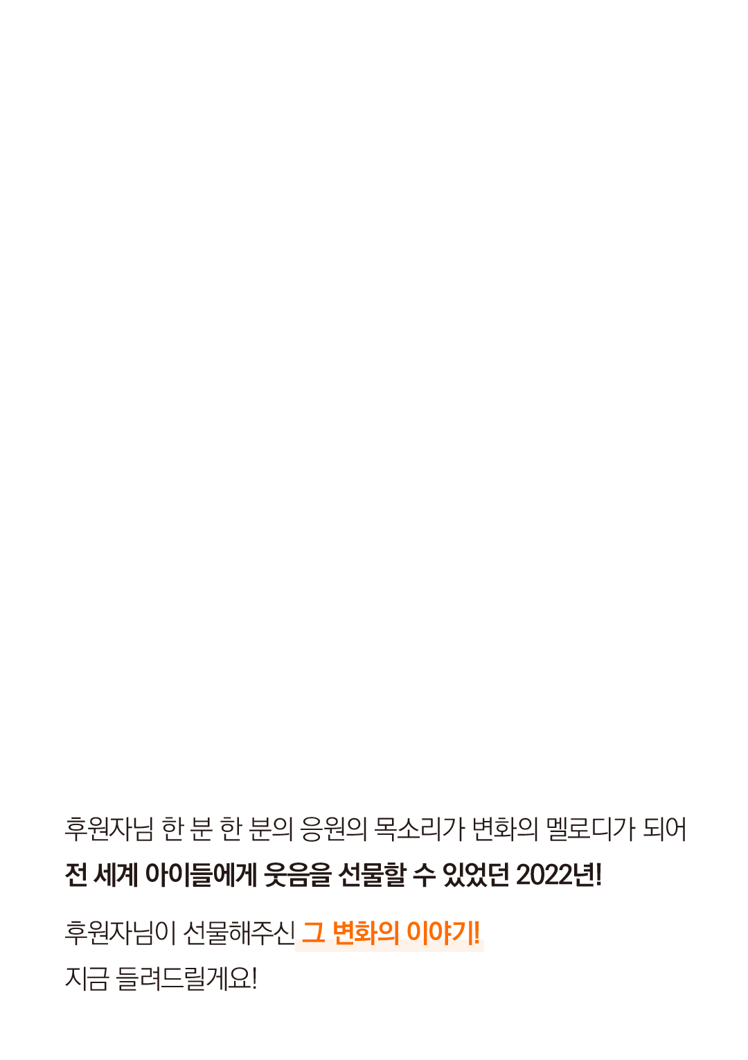 후원자님 한 분 한 분의 응원의 목소리가 변화의 멜로디가 되어 전 세계 아이들에게 웃음을 선물할 수 있었던 2022년!  후원자님이 선물해주신 그 변화의 이야기! 지금 들려드릴게요!