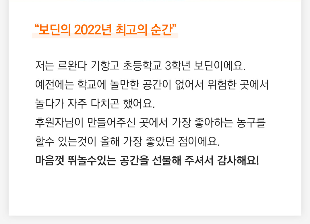 저는 르완다 기항고 초등학교 3학년 보딘이에요. 예전에는 학교에 놀만한 공간이 없어서 위험한 곳에서 놀다가 자주 다치곤 했어요. 후원자님이 만들어주신 곳에서 가장 좋아하는 농구를 할수 있는것이 올해 가장 좋았던 점이에요. 마음껏 뛰놀수있는 공간을 선물해 주셔서 감사해요!