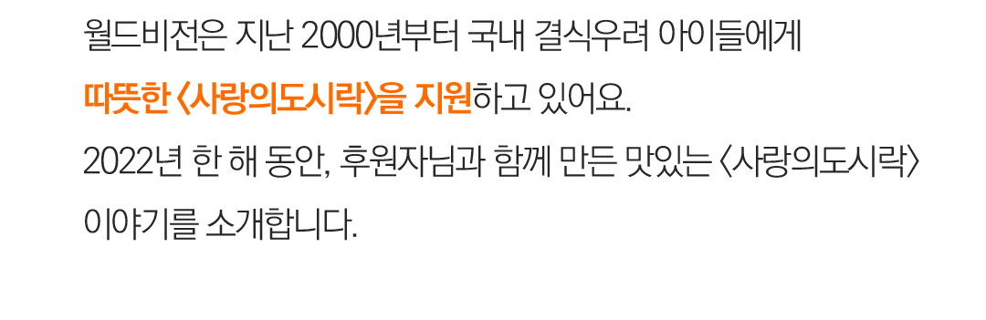 월드비전은 지난 2000년부터 국내 결식 우려에 처한 아동들에게 따뜻한 <사랑의도시락>을 지원하고 있어요. 2022년 한 해 동안, 후원자님과 함께 만든 맛있는 <사랑의도시락>이야기를 소개합니다.