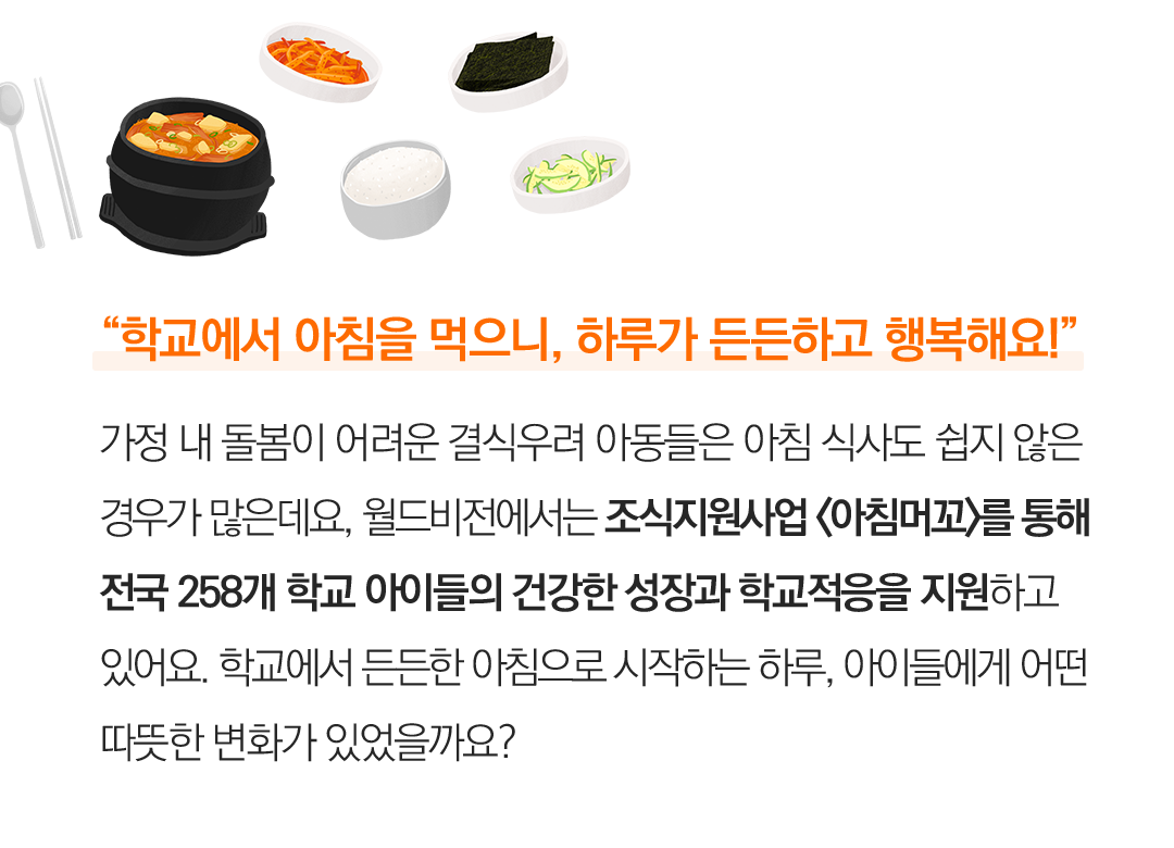 “학교에서 아침을 먹으니, 하루가 든든하고 행복해요!” 가정 내 돌봄이 어려운 결식위기 아동들은 아침 식사도 쉽지 않은 경우가 많은데요, 월드비전에서는 조식지원사업 <아침머꼬>를 통해 전국 258개 학교 아이들의 건강한 성장과 학교적응을 지원하고 있어요. 학교에서 든든한 아침으로 시작하는 하루, 아이들에게 어떤 따뜻한 변화가 있었을까요?