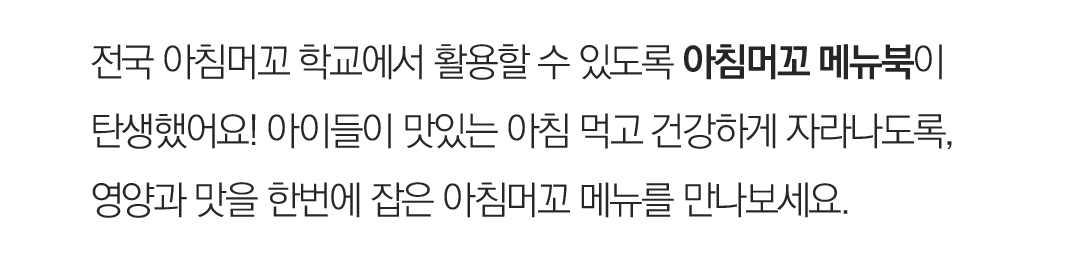 전국 아침머꼬 학교에서 활용할 수 있도록 아침머꼬 메뉴북이 탄생했어요! 아이들이 맛있는 아침 먹고 건강하게 자라나도록, 영양과 맛을 한번에 잡은 아침머꼬 메뉴를 만나보세요.