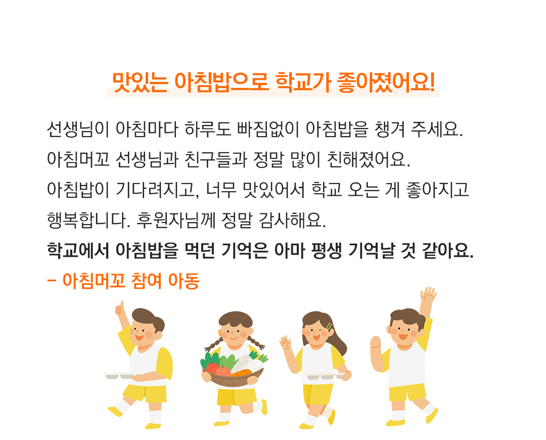 맛있는 아침밥으로 학교가 좋아졌어요! 선생님이 아침마다 하루도 빠짐없이 아침밥을 챙겨 주세요. 아침머꼬 선생님과 친구들과 정말 많이 친해졌어요. 아침밥이 기다려지고, 너무 맛있어서 학교 오는 게 좋아지고 행복합니다. 후원자님께 정말 감사해요. 학교에서 아침밥을 먹던 기억은 아마 평생 기억날 것 같아요