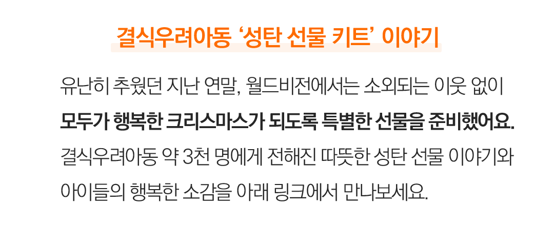결식우려아동 ‘성탄 선물 키트’ 이야기 유난히 추웠던 지난 연말, 월드비전에서는 소외되는 이웃 없이 모두가 행복한 크리스마스가 되도록 특별한 선물을 준비했어요. 결식우려아동 약 3천 명에게 전해진 따뜻한 성탄 선물 이야기와아이들의 행복한 소감을 아래 링크에서 만나보세요.