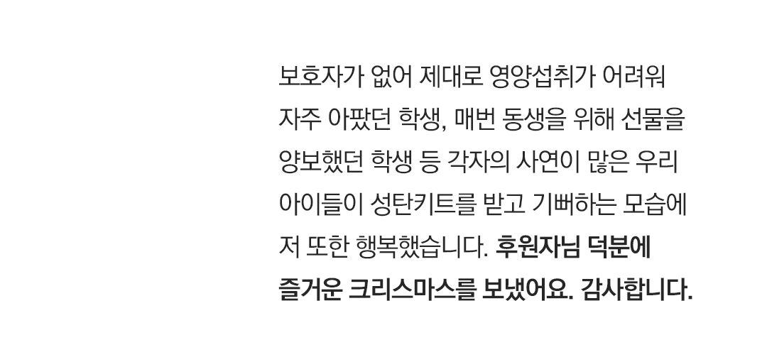 보호자가 없어 제대로 영양섭취가 어려워 자주 아팠던 학생, 매번 동생을 위해 선물을 양보했던 학생 등 각자의 사연이 많은 우리 아이들이 성탄키트를 받고 기뻐하는 모습에 저 또한 행복했습니다. 후원자님 덕분에 즐거운 크리스마스를 보냈어요. 감사합니다. ”