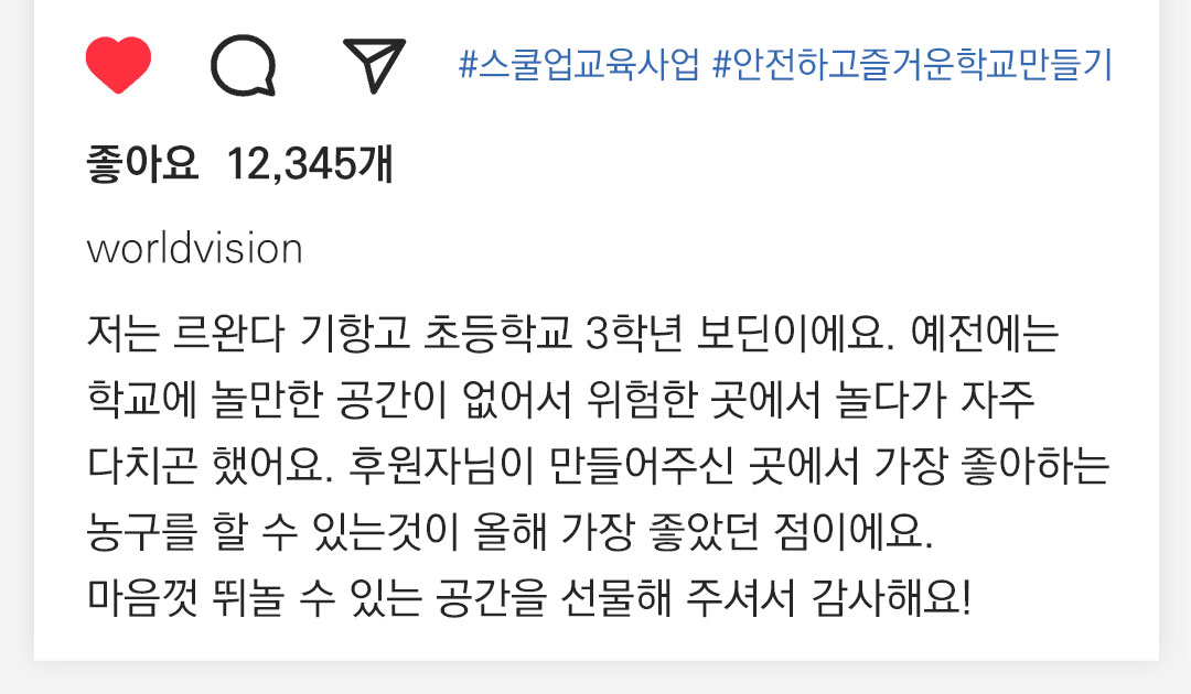 저는 르완다 기항고 초등학교 3학년 보딘이에요. 예전에는 학교에 놀만한 공간이 없어서 위험한 곳에서 놀다가 자주 다치곤 했어요. 후원자님이 만들어주신 곳에서 가장 좋아하는 농구를 할수 있는것이 올해 가장 좋았던 점이에요. 마음껏 뛰놀수있는 공간을 선물해 주셔서 감사해요!