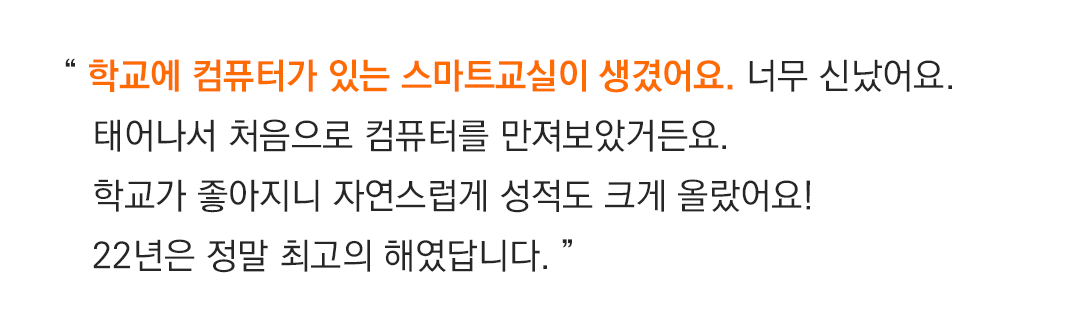 “ 학교에 컴퓨터가 있는 스마트교실이 생겼어요. 너무 신났어요.태어나서 처음으로 컴퓨터를 만져보았거든요.학교가 좋아지니 자연스럽게 성적도 크게 올랐어요!22년은 정말 최고의 해였답니다. ”