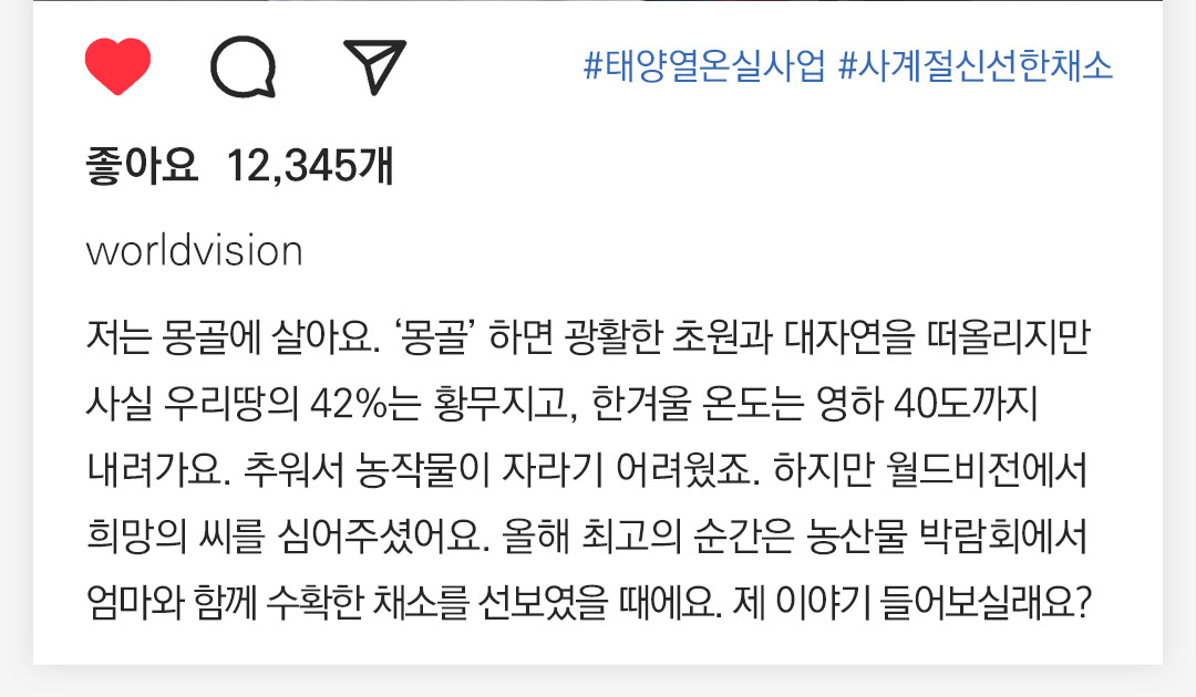 #태양열온실사업 #사계절신선한채소 좋아요  12,345개 worldvision 저는 몽골에 살아요. ‘몽골’하면 광활한 초원과 대자연을 떠올리만 사실 우리땅의 42%는 황무지고, 한겨울 온도는 영하40도까지 내려가요. 추워서 농작물이 자라기 어려웠죠. 하지만 월드비전에서 희망의 씨를 심어주셨어요. 올해 최고의 순간은 농산물 박람회에서 엄마와 함께 수확한 채소를 선보였을때에요. 제 이야기 들어보실래요?