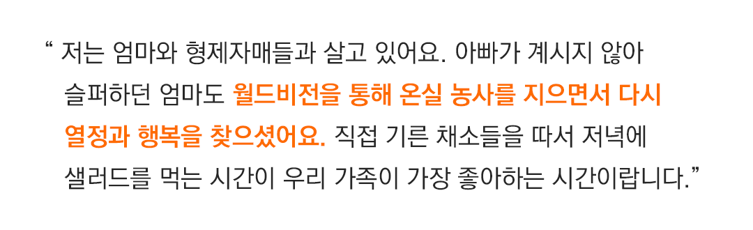 “ 저는 엄마와 형제자매들과 살고 있어요. 아빠가 계시지 않아 슬퍼하던 엄마도 월드비전을 통해 온실 농사를 지으면서 다시 열정과 행복을 찾으셨어요. 직접 기른 채소들을 따서 저녁에 샐러들을 먹는 시간이 우리 가족이 가장 좋아하는 시간이랍니다.”