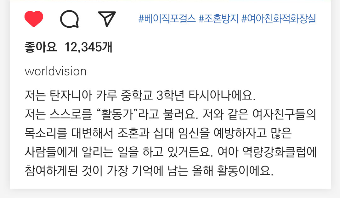 #베이직포걸스 #조혼방지캠페인 #여아친화적화장실  12,345개 worldvision 저는 탄자니아 카루 중학교 3학년 타시아나에요. 저는 스스로를 “활동가”라고 불러요. 저와 같은 여자친구들의 목소리를 대변해서 조혼과 십대 임신을 예방하자고 많은 사람들에게 알리는 일을 하고있거든요. 여아 역량강화클럽에 참여하게된 것이 저에게 가장 기억에 남은 올해 활동이에요. 