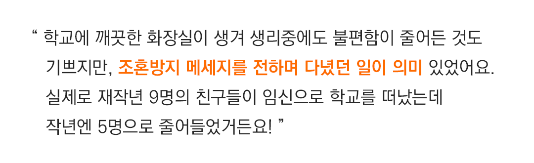 “ 저에겐 학교에 깨끗한 화장실이 생겨 생리중에도 불편함이 줄어든 것도 기쁘지만, 조혼방지 메세지를 전하며 다녔던 일이 의미있었어요. 실제로 재작년 9명의 친구들이 임신으로 학교를 떠났는데 작년엔 5명으로 줄어들었거든요! ” 