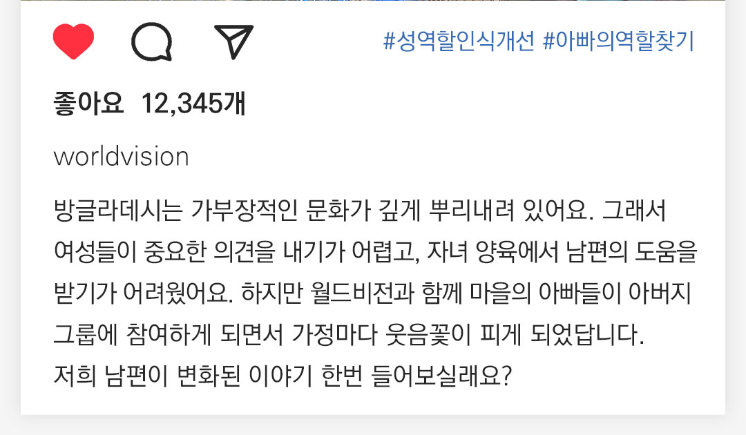 #성역할인식개선 #아빠의역할찾기  12,345개 worldvision 방글라데시는 가부장적인 문화가 깊게 뿌리내려 있어요. 그래서여성들이 중요한 의견을 내기가 어렵고, 자녀양육에서 남편의 도움을 받기가 어려웠어요. 하지만 월드비전과 함께 마을의 아빠들이 아버지그룹에 참여하게 되면서 가정마다 웃음꽃이 피게 되었답니다. 저희 남편이 변화된 이야기 한번 들어보실래요? 