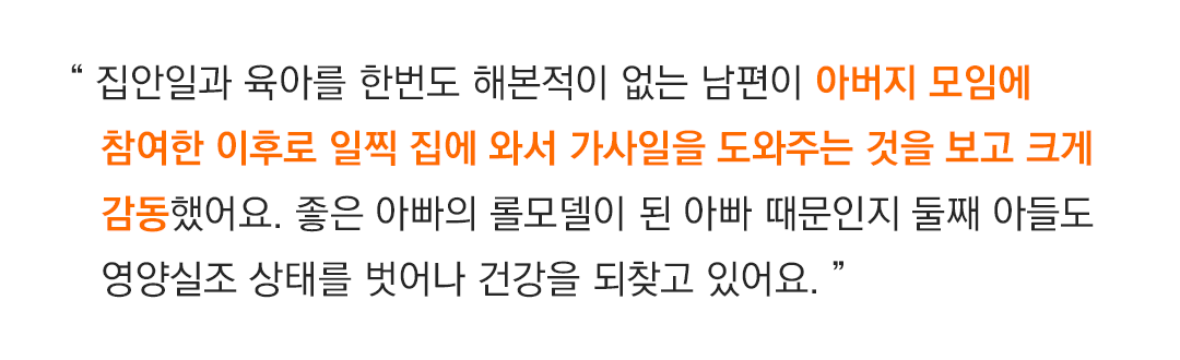 “ 집안일과 아이를 돌보는 일을 한번도 해본적이 없는 남편이 아버지그룹에 참여한 이후로 일찍 집에와서 가사일을 도와주는것을 보고 크게 감동했어요. 좋은 아빠의 롤모델이 된 아빠 때문인지 둘째아들도 영양실조 상태를 벗어나 건강을 되찾고 있어요. ” ”