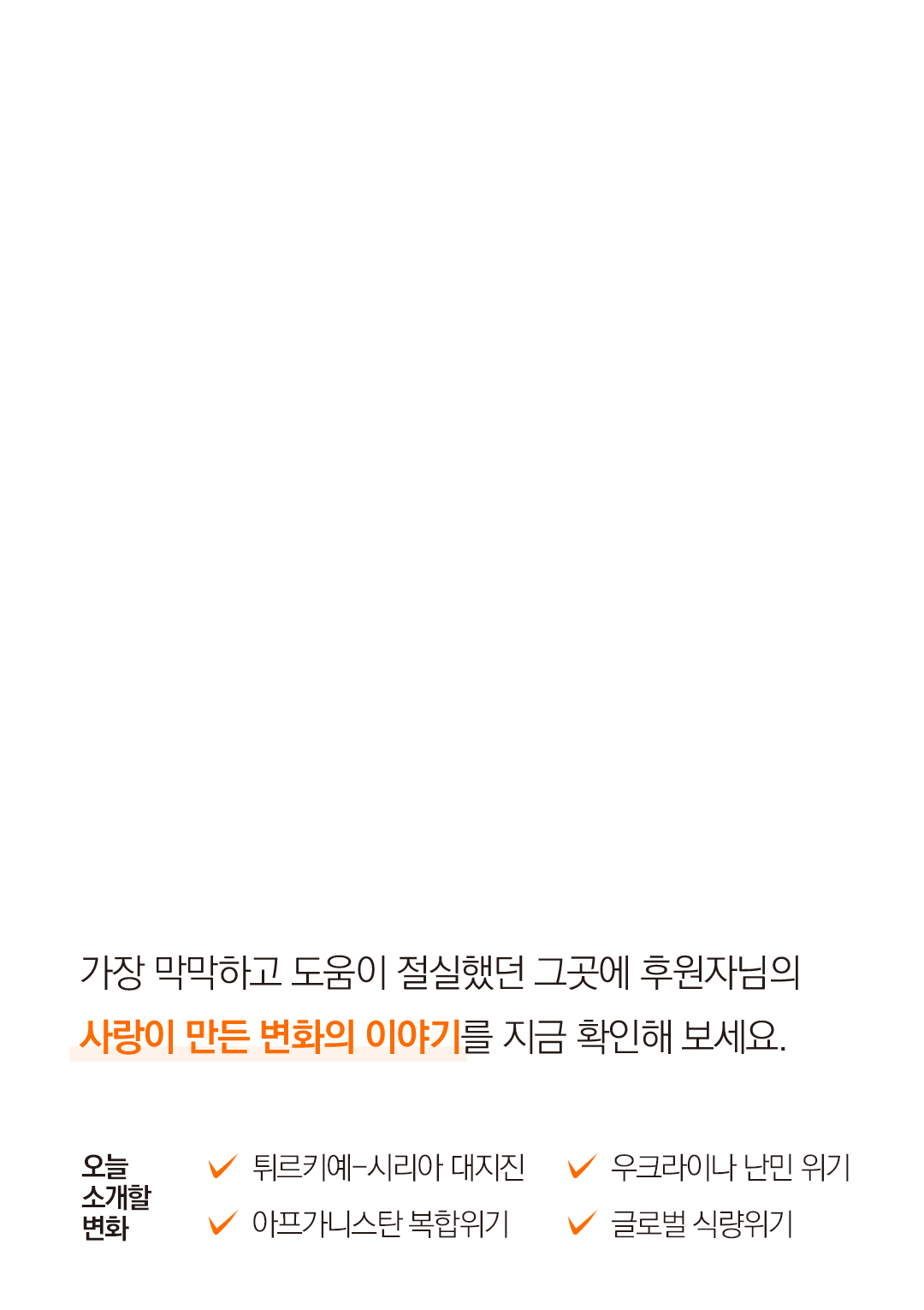 가장 막막하고 도움이 절실했던 그곳에 후원자님의사랑이 만든 변화의 이야기를 지금 확인해 보세요. 오늘 소개할 변화 튀르키예-시리아 대지진 아프가니스탄 복합위기 우크라이나 난민 위기 글로벌 식량위기