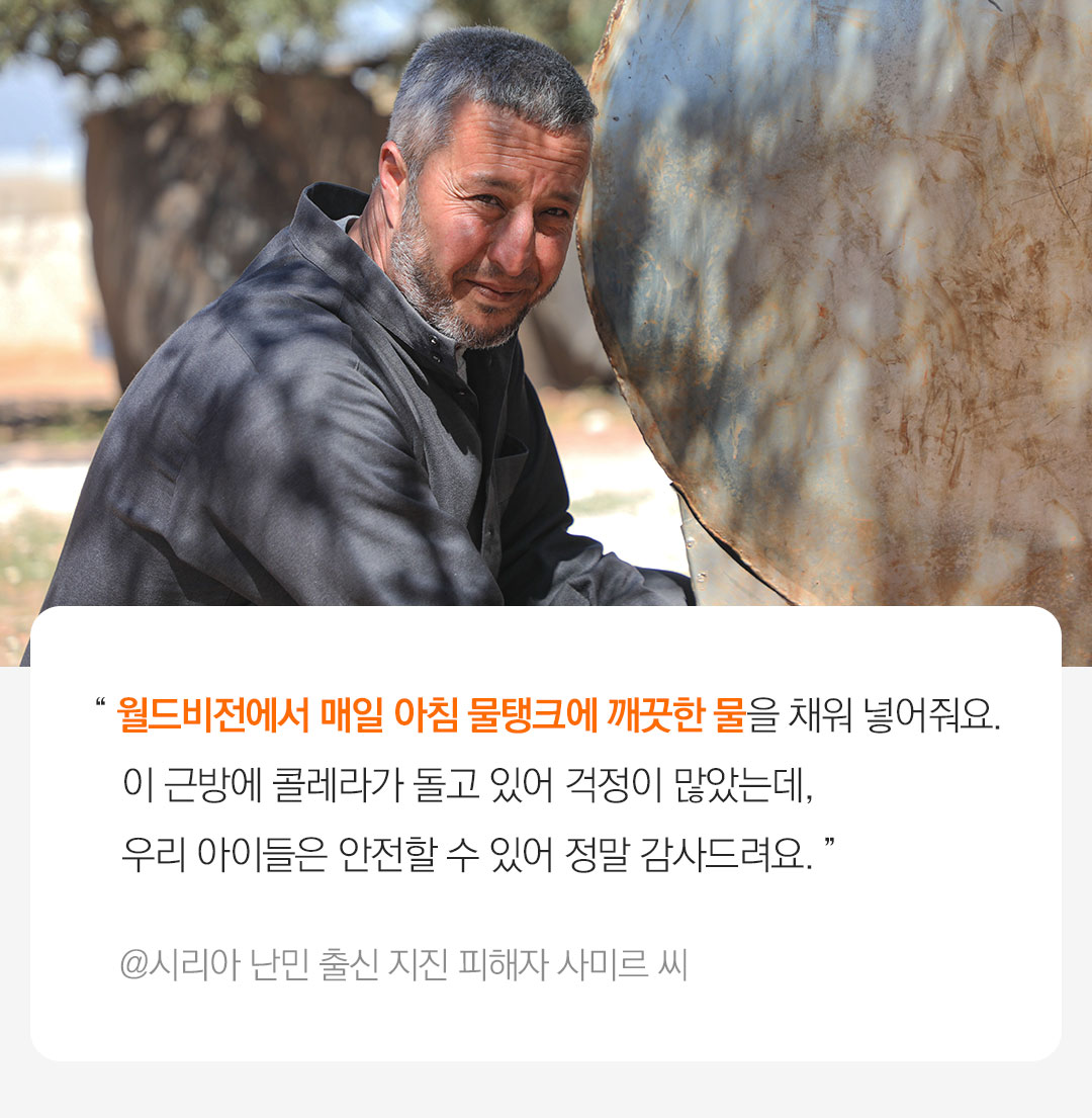 시리아 난민 출신 지진 피해자 Samer씨가 물탱크앞에서 기뻐하고있다. “ 월드비전에서 물탱크를 제공해 주고 매일 아침 깨끗한 물을 채워 넣어줬어요. 이 근방에 콜레라가 돌고 있다고 해서 걱정이 많았는데, 이 물이 있는 한 우리 아이들은 안전할수 있어요. 이런 도움들에 진심으로 감사해요.” @시리아 난민 출신 지진 피해자 Samer씨