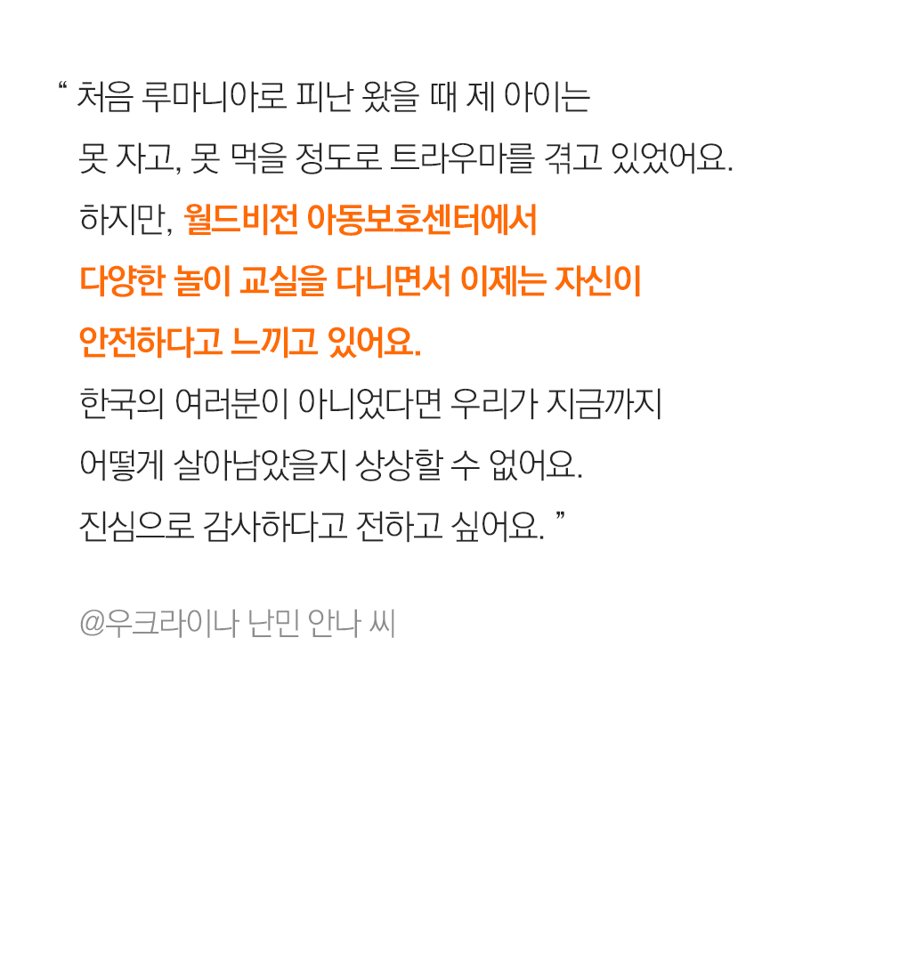 “ 처음 루마니아로 피난 왔을 때 제 아이는 못 자고, 못 먹을 정도로 트라우마를 겪고 있었어요. 하지만, 월드비전 아동보호센터에서  다양한 놀이 교실을 다니면서 이제는 자신이  안전하다고 느끼고 있어요. 한국의 여러분이 아니었다면 우리가 지금까지  어떻게 살아남았을지 상상할 수 없어요.  진심으로 감사하다고 전하고 싶어요. ” @우크라이나 난민 Anna씨