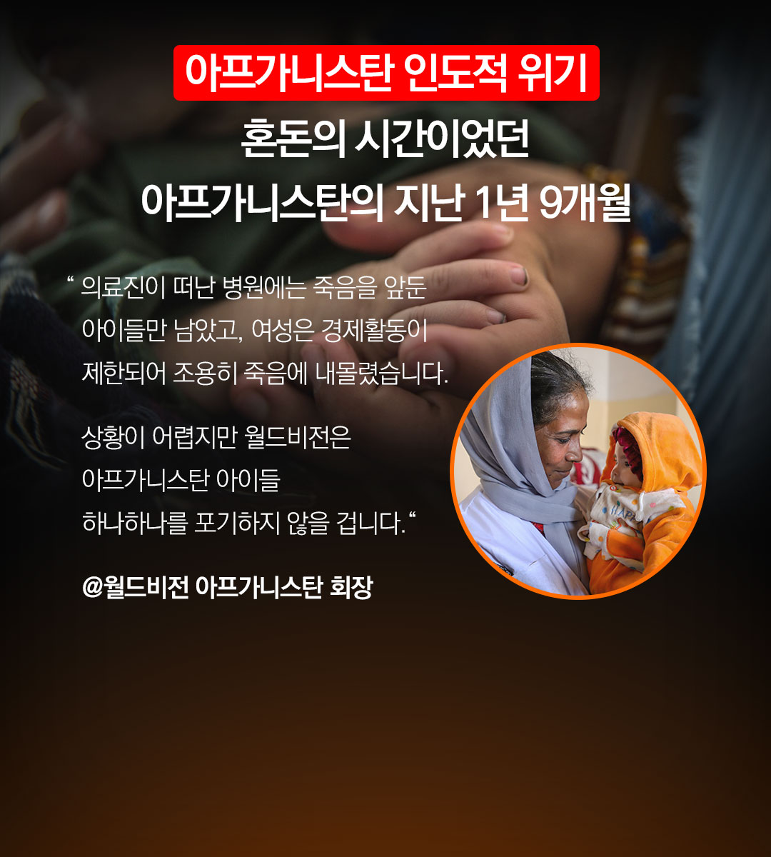 혼돈의 시간이었던아프가니스탄 의 지난 1년 9개월 “ 의료진이 떠난 병원에는 죽음을 앞둔 아이들만 남았고,여성은 경제활동이 제한되어 조용히 죽음에 내몰렸습니다.상황이 어렵지만 월드비전은 아프가니스탄 아이들하나하나를 포기하지 않을 겁니다.“@월드비전 아프가니스탄 회장