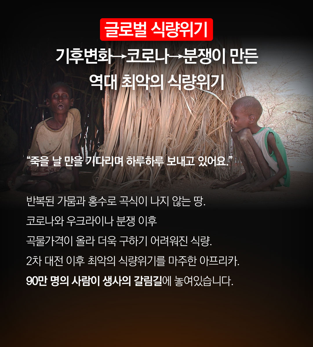 기후변화 → 코로나 → 분쟁까지 역대 최악의  식량위기 “죽을 날 만을 기다리며 하루하루 보내고 있어요.” 반복된 가뭄과 홍수로 곡식이 나지 않는 땅. 코로나와 우크라이나 분쟁 이후 곡물가격이 올라 더욱 구하기 어려워진 식량. 2차 대전 이후 최악의 식량위기를 마주한 아프리카.90만 명의 사람이 생사의 갈림길에 놓여있습니다.