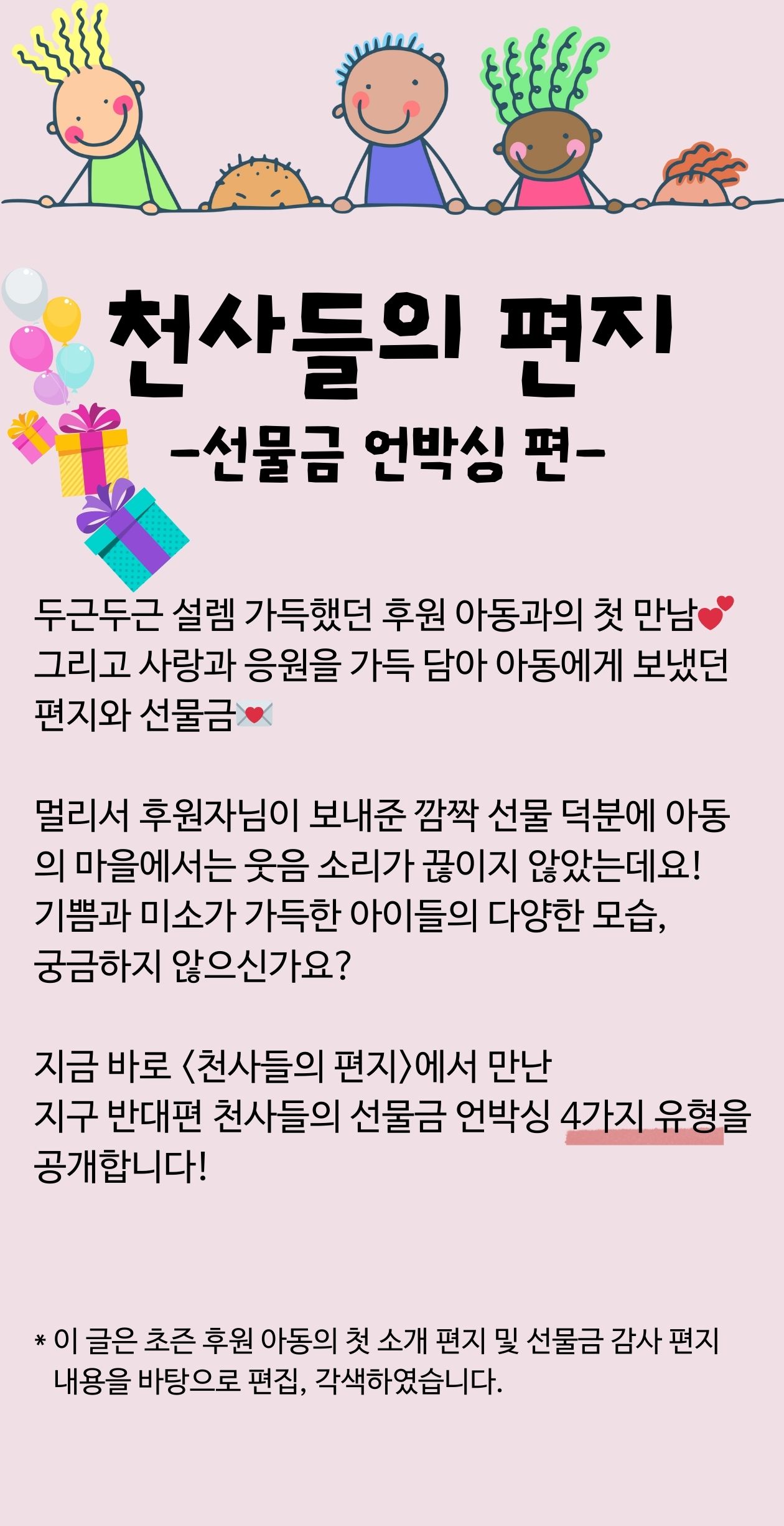 천사들의 편지 선물금 언박싱편 두근두근 설렘 가득했던 후원 아동과의 첫 만남 그리고 사랑과 응원을 가득 담아 아동에게 보냈던 편지와 선물금 멀리서 후원자님이 보내준 깜짝 선물 덕분에 아동의 마을에서는 웃음소리가 끊이지 않았는데요! 기쁨과 미소가 가득한 아이들의 다양한 모습, 궁금하지 않으신가요? 지금 바로 천사들의 편지에서 만난 지구 반대편 천사들의 선물금 언박싱 4가지 유형을 공개합니다! 이금은 초즌 아동의 첫 소개 편지 및 선물금 감사 편지 내용을 바탕으로 편집, 각색하였습니다.