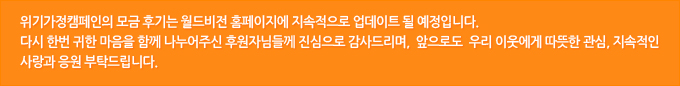 위기가정캠페인의 모금 후기는 월드비전 홈페이지에 지속적으로 업데이트 될 예정입니다. 다시 한번 귀한 마음을 함께 나누어주신 후원자님들께 진심으로 감사드리며,  앞으로도  우리 이웃에게 따뜻한 관심, 지속적인 사랑과 응원 부탁드립니다.