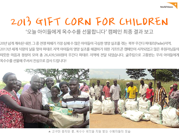 2013 GIFT CORN FOR CHILDREN 캠페인 최종 결과 보고20년 넘게 계속된 내전. 그 중 전쟁 피해가 가장 심해 수 많은 아이들이 극심한 영양 실조를 겪는  북부 우간다 파데르(Pader)지역. 2013년 세계 식량의 날을 맞아 파데르 지역 아이들의 영양 실조를 해결하기 위한 기프트콘 캠페인이 시작되었고 많은 후원자님들의 따뜻한 마음과 정성이 모여 총 26,439,500원이 우간다 파데르 지역에 전달 되었습니다. 굶주림으로 고통받는 우리 아이들에게 옥수수를 선물해 주셔서 진심으로 감사 드립니다. (사진 고구마 종자와 콩, 옥수수 씨앗을 지원 받는 수혜자들의 모습)