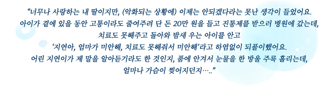 너무나 사랑하는 내 딸이지만, (악화되는 상황에) 이제는 안되겠다라는 못난 생각이 들었어요. 아이가 곁에 있을 동안 고통이라도 줄여주려 단 돈 20만 원을 들고 진통제를 받으러 병원에 갔는데, 치료도 못해주고 돌아와 밤새 우는 아이를 안고 ‘지연아, 엄마가 미안해, 치료도 못해줘서 미안해’라고 하염없이 되풀이했어요. 어린 지연이가 제 말을 알아듣기라도 한 것인지, 품에 안겨서 눈물을 한 방울 주룩 흘리는데, 얼마나 가슴이 찢어지던지…