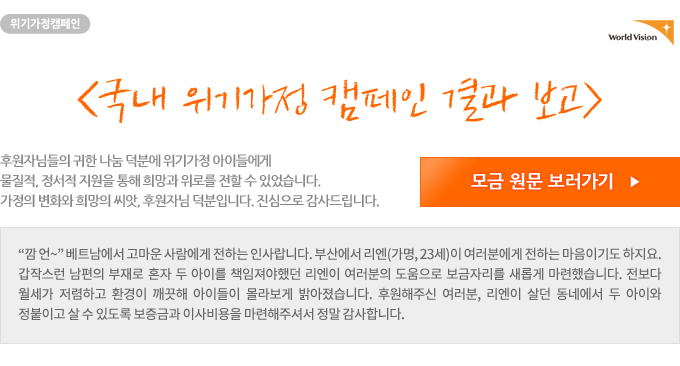 [국내 위기가정 캠페인 결과 보고] 
 후원자님들의 귀한 나눔 덕분에 위기가정 아이들에게 물질적, 정서적 지원을 통해 희망과 위로를 전할 수 있었습니다. 가정의 변화와 희망의 씨앗, 후원자님 덕분입니다. 진심으로 감사드립니다.
''깜 언~'' 베트남에서 고마운 사람에게 전하는 인사랍니다. 부산에서 리엔(가명, 23세)이 여러분에게 전하는 마음이기도 하지요. 갑작스런 남편의 부재로 혼자 두 아이를 책임져야했던 리엔이 여러분의 도움으로 보금자리를 새롭게 마련했습니다. 전보다 월세가 저렴하고 환경이 깨끗해 아이들이 몰라보게 밝아졌습니다. 후원해주신 여러분, 리엔이 살던 동네에서 두 아이와 정붙이고 살 수 있도록 보증금과 이사비용을 마련해주셔서 정말 감사합니다.